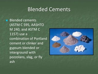 Blended Cements
   Blended cements
    (ASTM C 595, AASHTO
    M 240, and ASTM C
    1157) use a
    combination of Portland
    cement or clinker and
    gypsum blended or
    interground with
    pozzolans, slag, or fly
    ash
 