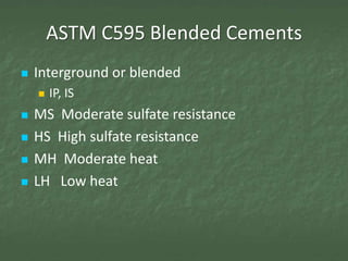 ASTM C595 Blended Cements
   Interground or blended
       IP, IS
   MS Moderate sulfate resistance
   HS High sulfate resistance
   MH Moderate heat
   LH Low heat
 