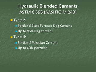 Hydraulic Blended Cements
       ASTM C 595 (AASHTO M 240)
   Type IS
      PortlandBlast-Furnace Slag Cement
      Up to 95% slag content

   Type IP
      Portland-PozzolanCement
      Up to 40% pozzolan
 
