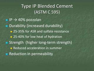 Type IP Blended Cement
                     (ASTM C 595)
   IP → 40% pozzolan
   Durability (increased durability)
       25-35% for ASR and sulfate resistance
       25-40% for low heat of hydration
   Strength (higher long-term strength)
       Reduced acceleration in summer
   Reduction in permeability
 