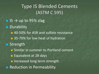 Type IS Blended Cements
                     (ASTM C 595)
   IS → up to 95% slag
   Durability
       40-50% for ASR and sulfate resistance
       35-70% for low heat of hydration
   Strength
       Similar in summer to Portland cement
       Equivalent at 28 days
       Increased long term strength
   Reduction in Permeability
 