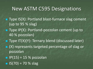 New ASTM C595 Designations
   Type IS(X): Portland blast-furnace slag cement
    (up to 95 % slag)
   Type IP(X): Portland-pozzolan cement (up to
    40 % pozzolan)
   Type IT(X)(Y): Ternary blend (discussed later)
   (X) represents targeted percentage of slag or
    pozzolan
   IP(15) = 15 % pozzolan
   IS(70) = 70 % slag
 