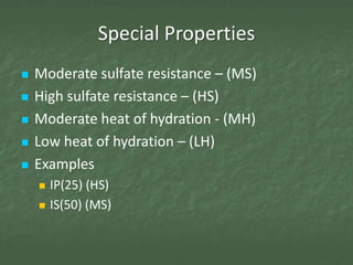 Special Properties
   Moderate sulfate resistance – (MS)
   High sulfate resistance – (HS)
   Moderate heat of hydration - (MH)
   Low heat of hydration – (LH)
   Examples
       IP(25) (HS)
       IS(50) (MS)
 