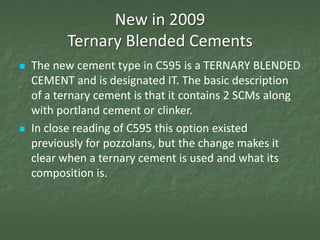 New in 2009
          Ternary Blended Cements
   The new cement type in C595 is a TERNARY BLENDED
    CEMENT and is designated IT. The basic description
    of a ternary cement is that it contains 2 SCMs along
    with portland cement or clinker.
   In close reading of C595 this option existed
    previously for pozzolans, but the change makes it
    clear when a ternary cement is used and what its
    composition is.
 