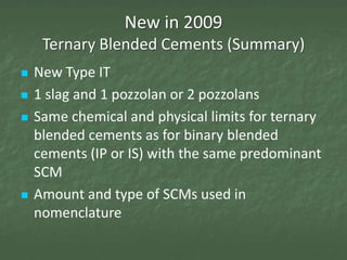 New in 2009
     Ternary Blended Cements (Summary)
   New Type IT
   1 slag and 1 pozzolan or 2 pozzolans
   Same chemical and physical limits for ternary
    blended cements as for binary blended
    cements (IP or IS) with the same predominant
    SCM
   Amount and type of SCMs used in
    nomenclature
 