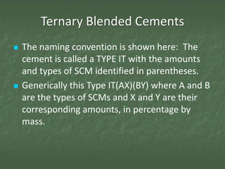 Ternary Blended Cements
   The naming convention is shown here: The
    cement is called a TYPE IT with the amounts
    and types of SCM identified in parentheses.
   Generically this Type IT(AX)(BY) where A and B
    are the types of SCMs and X and Y are their
    corresponding amounts, in percentage by
    mass.
 