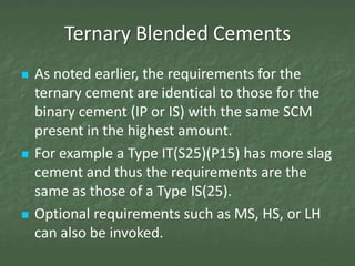 Ternary Blended Cements
   As noted earlier, the requirements for the
    ternary cement are identical to those for the
    binary cement (IP or IS) with the same SCM
    present in the highest amount.
   For example a Type IT(S25)(P15) has more slag
    cement and thus the requirements are the
    same as those of a Type IS(25).
   Optional requirements such as MS, HS, or LH
    can also be invoked.
 