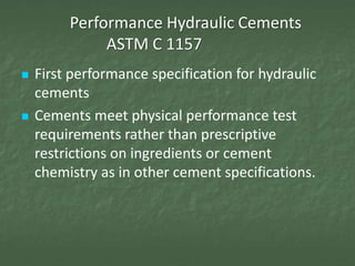 Performance Hydraulic Cements
              ASTM C 1157
   First performance specification for hydraulic
    cements
   Cements meet physical performance test
    requirements rather than prescriptive
    restrictions on ingredients or cement
    chemistry as in other cement specifications.
 
