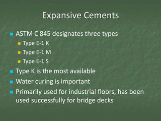 Expansive Cements
   ASTM C 845 designates three types
       Type E-1 K
       Type E-1 M
       Type E-1 S
   Type K is the most available
   Water curing is important
   Primarily used for industrial floors, has been
    used successfully for bridge decks
 