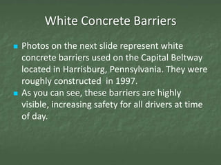White Concrete Barriers
   Photos on the next slide represent white
    concrete barriers used on the Capital Beltway
    located in Harrisburg, Pennsylvania. They were
    roughly constructed in 1997.
   As you can see, these barriers are highly
    visible, increasing safety for all drivers at time
    of day.
 