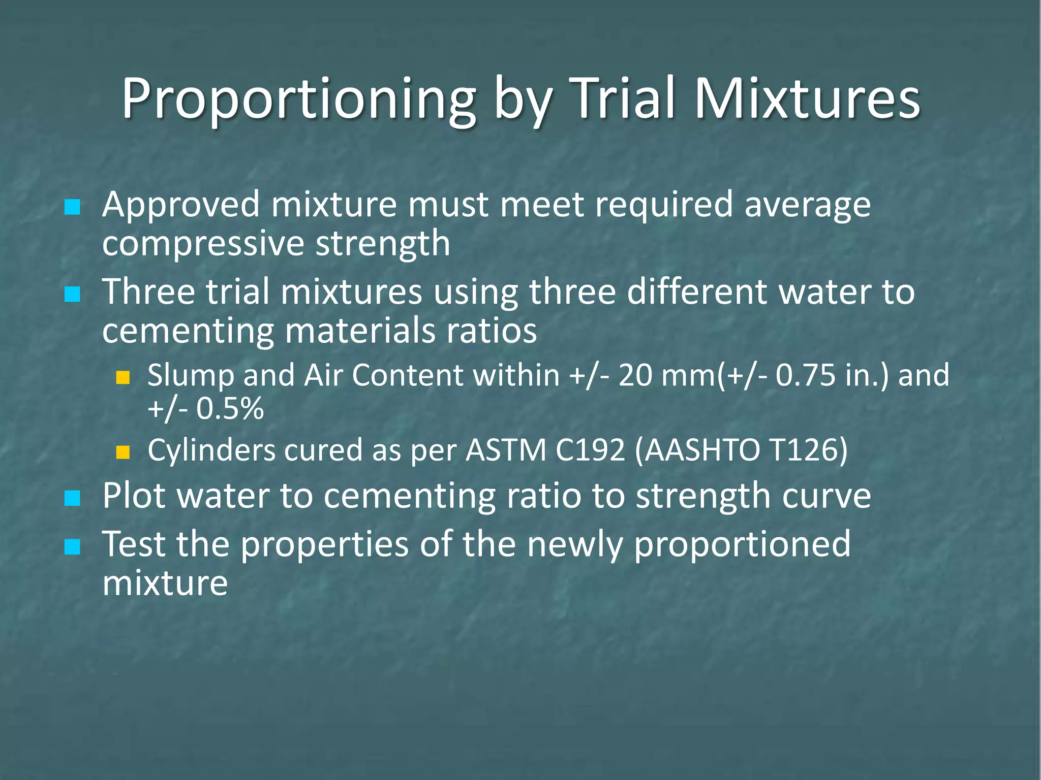 Proportioning by Trial Mixtures
 Approved mixture must meet required average
compressive strength
 Three trial mixtures using three different water to
cementing materials ratios
 Slump and Air Content within +/- 20 mm(+/- 0.75 in.) and
+/- 0.5%
 Cylinders cured as per ASTM C192 (AASHTO T126)
 Plot water to cementing ratio to strength curve
 Test the properties of the newly proportioned
mixture
 