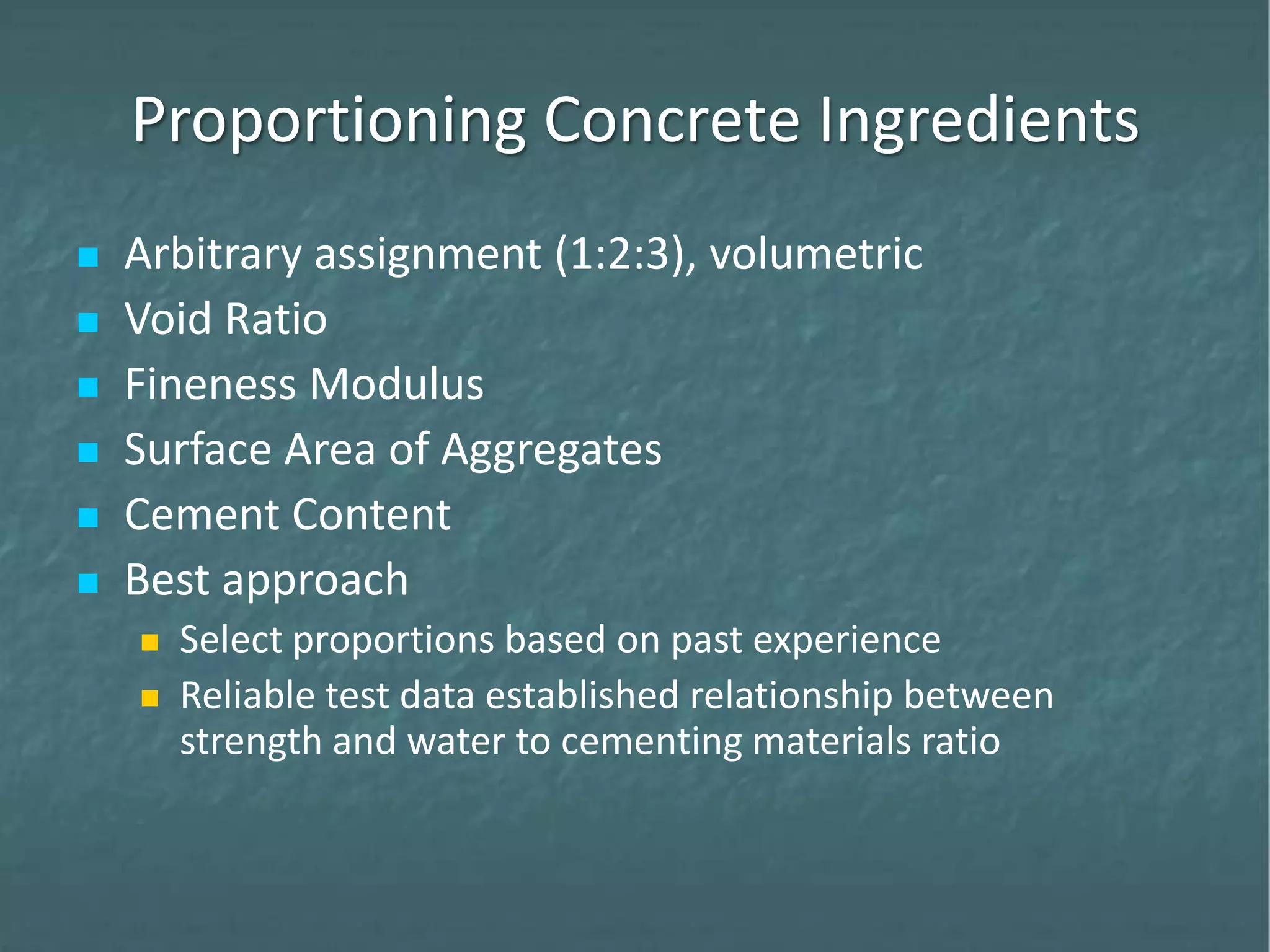 Proportioning Concrete Ingredients
 Arbitrary assignment (1:2:3), volumetric
 Void Ratio
 Fineness Modulus
 Surface Area of Aggregates
 Cement Content
 Best approach
 Select proportions based on past experience
 Reliable test data established relationship between
strength and water to cementing materials ratio
 