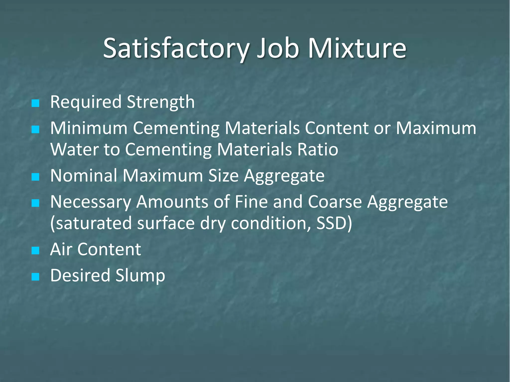 Satisfactory Job Mixture
 Required Strength
 Minimum Cementing Materials Content or Maximum
Water to Cementing Materials Ratio
 Nominal Maximum Size Aggregate
 Necessary Amounts of Fine and Coarse Aggregate
(saturated surface dry condition, SSD)
 Air Content
 Desired Slump
 