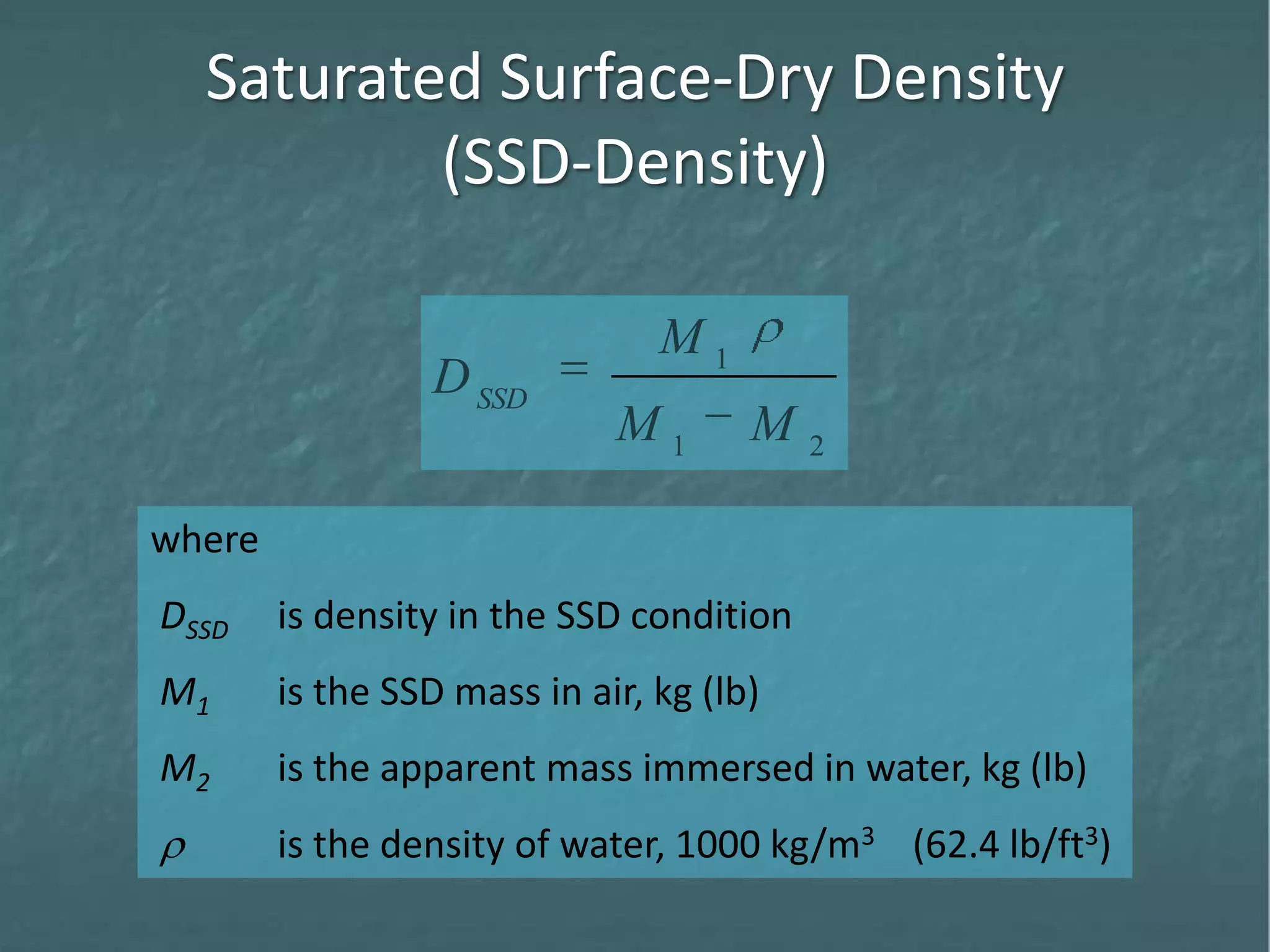 Saturated Surface-Dry Density
(SSD-Density)
where
DSSD is density in the SSD condition
M1 is the SSD mass in air, kg (lb)
M2 is the apparent mass immersed in water, kg (lb)
is the density of water, 1000 kg/m3 (62.4 lb/ft3)
21
1
MM
M
DSSD
 