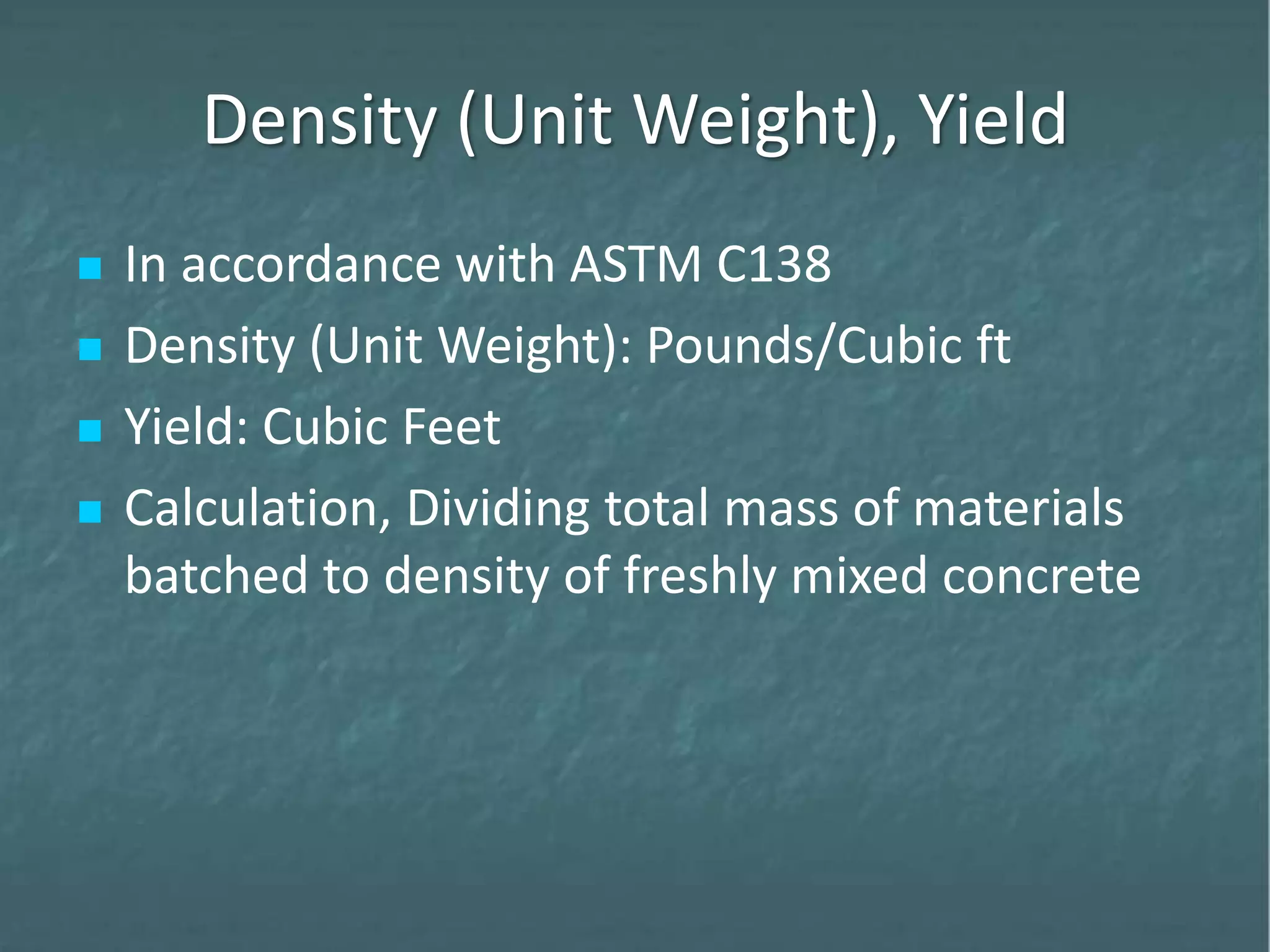 Density (Unit Weight), Yield
 In accordance with ASTM C138
 Density (Unit Weight): Pounds/Cubic ft
 Yield: Cubic Feet
 Calculation, Dividing total mass of materials
batched to density of freshly mixed concrete
 