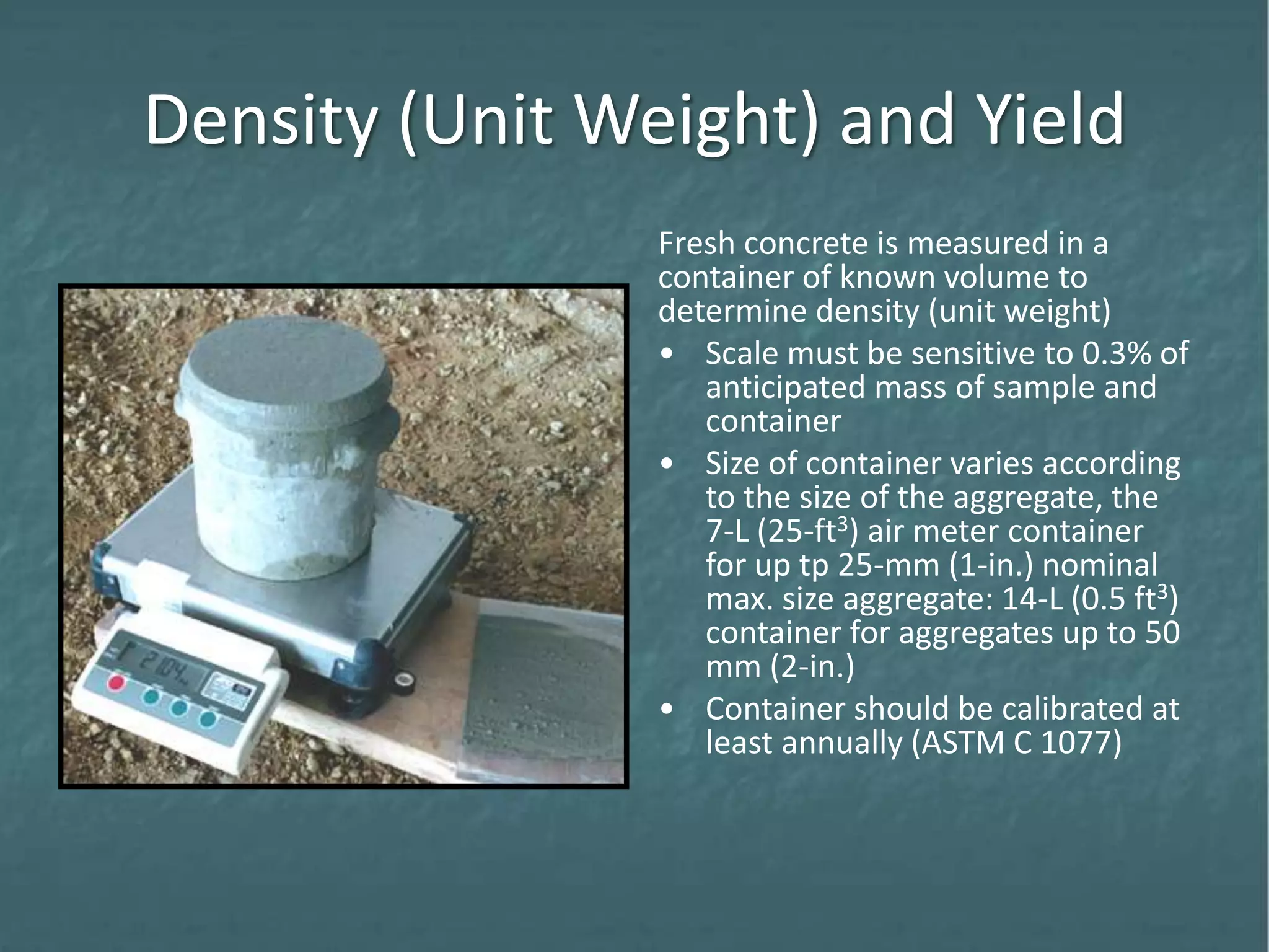 Density (Unit Weight) and Yield
Fresh concrete is measured in a
container of known volume to
determine density (unit weight)
• Scale must be sensitive to 0.3% of
anticipated mass of sample and
container
• Size of container varies according
to the size of the aggregate, the
7-L (25-ft3) air meter container
for up tp 25-mm (1-in.) nominal
max. size aggregate: 14-L (0.5 ft3)
container for aggregates up to 50
mm (2-in.)
• Container should be calibrated at
least annually (ASTM C 1077)
 