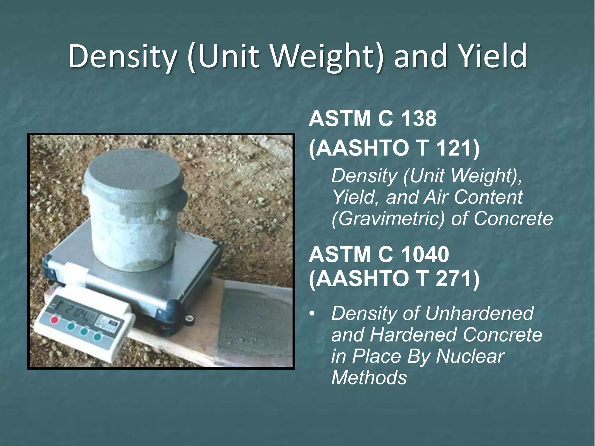 Density (Unit Weight) and Yield
ASTM C 138
(AASHTO T 121)
Density (Unit Weight),
Yield, and Air Content
(Gravimetric) of Concrete
ASTM C 1040
(AASHTO T 271)
• Density of Unhardened
and Hardened Concrete
in Place By Nuclear
Methods
 