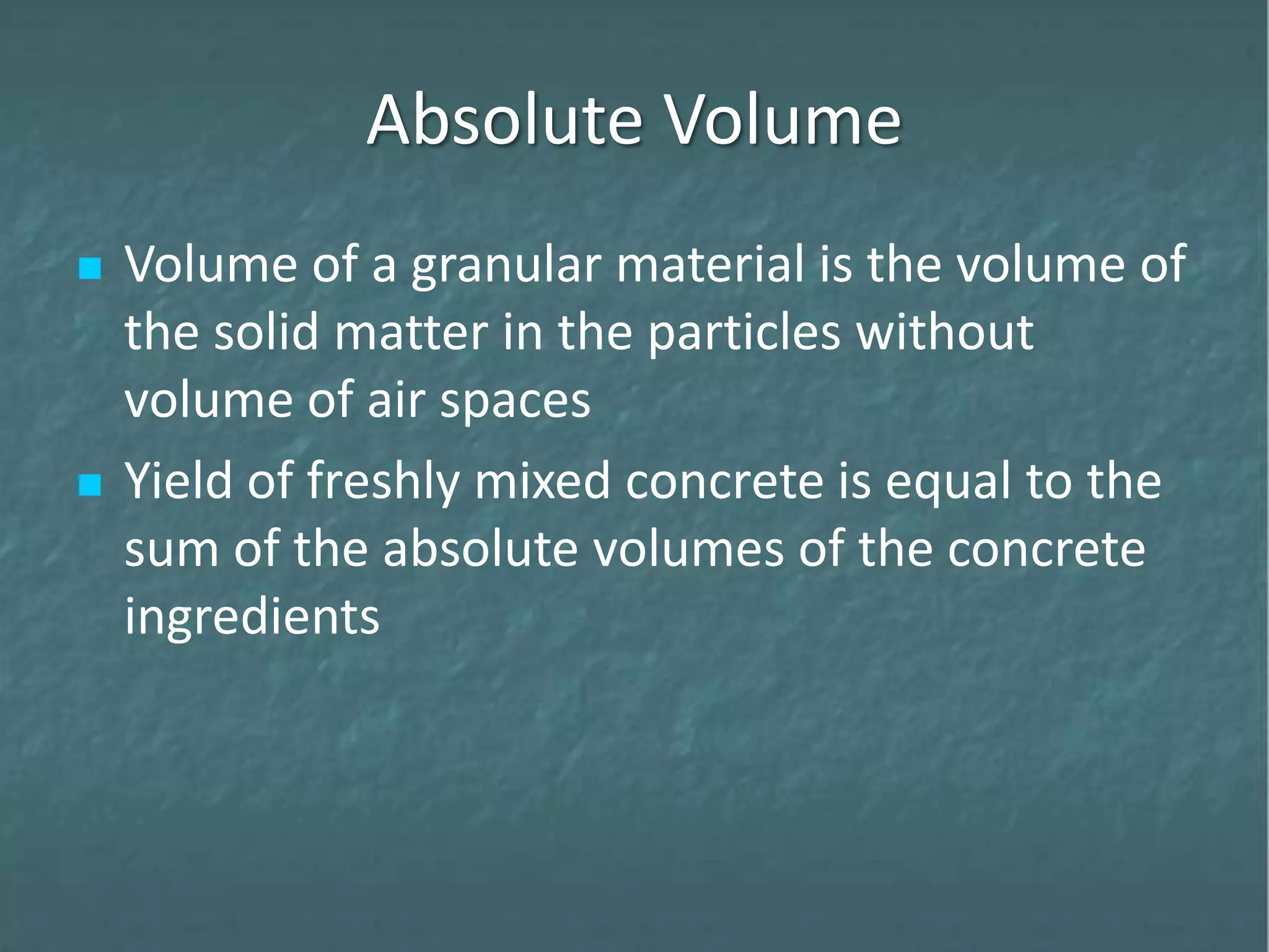 Absolute Volume
 Volume of a granular material is the volume of
the solid matter in the particles without
volume of air spaces
 Yield of freshly mixed concrete is equal to the
sum of the absolute volumes of the concrete
ingredients
 