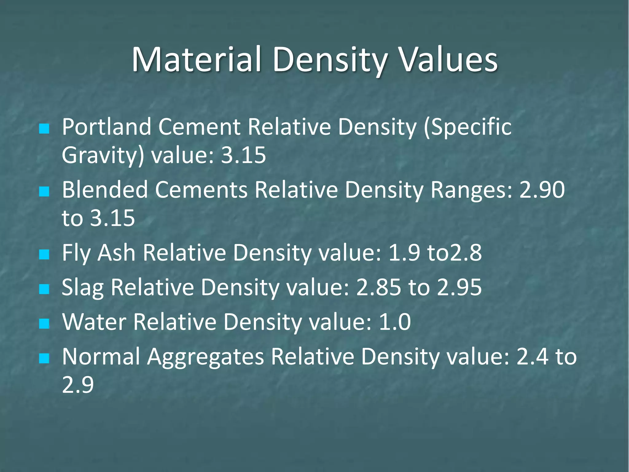 Material Density Values
 Portland Cement Relative Density (Specific
Gravity) value: 3.15
 Blended Cements Relative Density Ranges: 2.90
to 3.15
 Fly Ash Relative Density value: 1.9 to2.8
 Slag Relative Density value: 2.85 to 2.95
 Water Relative Density value: 1.0
 Normal Aggregates Relative Density value: 2.4 to
2.9
 