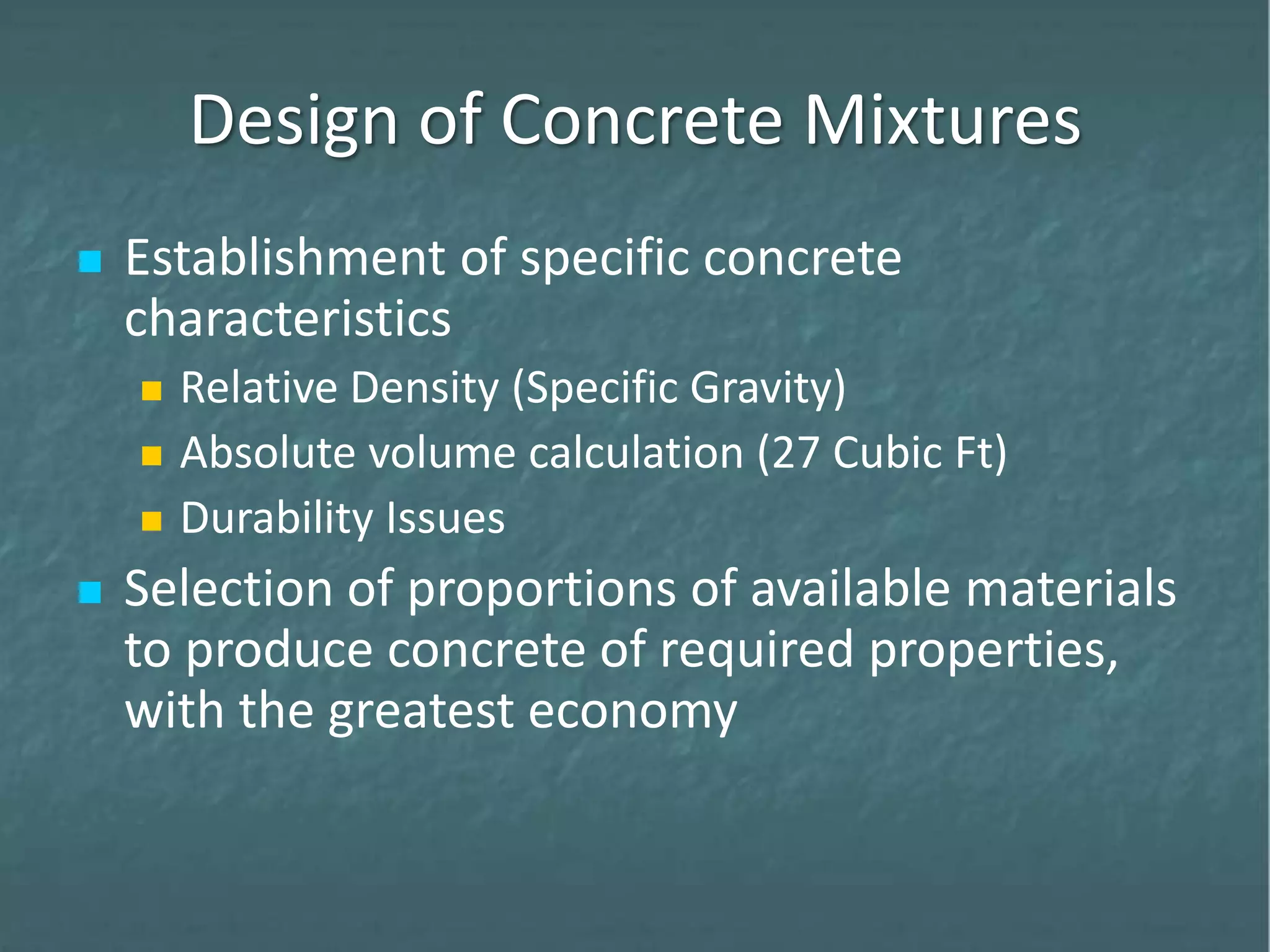Design of Concrete Mixtures
 Establishment of specific concrete
characteristics
 Relative Density (Specific Gravity)
 Absolute volume calculation (27 Cubic Ft)
 Durability Issues
 Selection of proportions of available materials
to produce concrete of required properties,
with the greatest economy
 