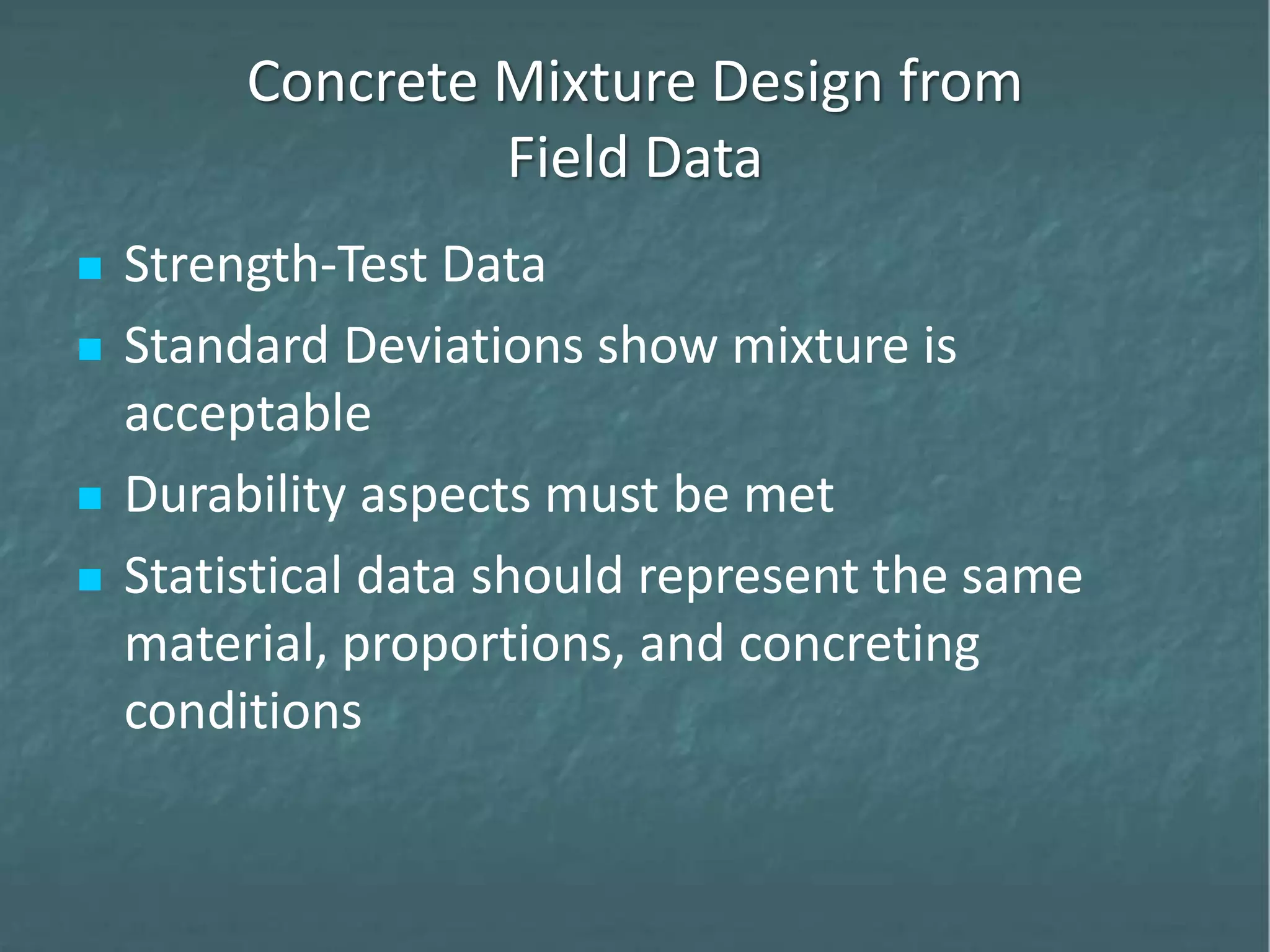 Concrete Mixture Design from
Field Data
 Strength-Test Data
 Standard Deviations show mixture is
acceptable
 Durability aspects must be met
 Statistical data should represent the same
material, proportions, and concreting
conditions
 