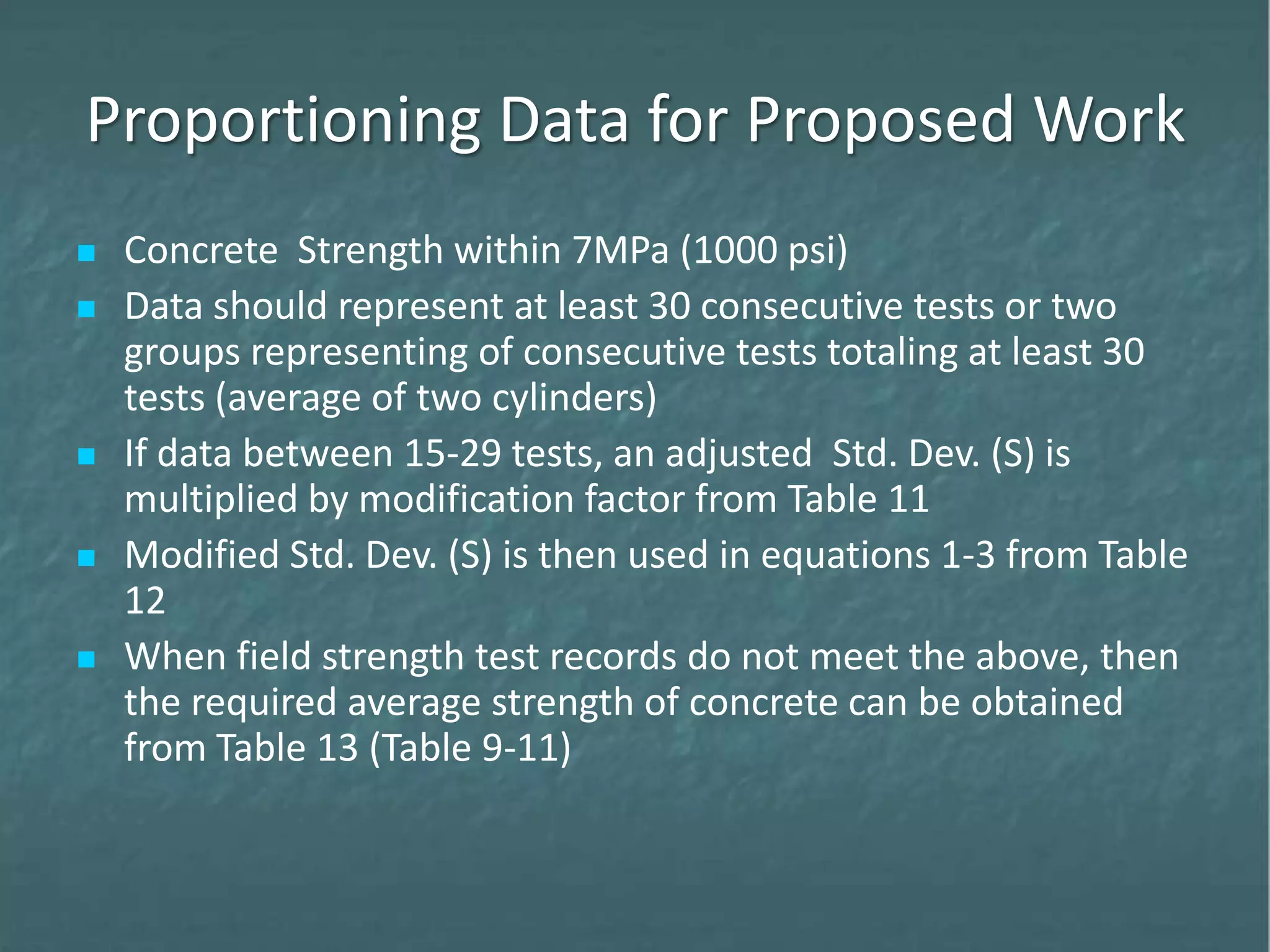 Proportioning Data for Proposed Work
 Concrete Strength within 7MPa (1000 psi)
 Data should represent at least 30 consecutive tests or two
groups representing of consecutive tests totaling at least 30
tests (average of two cylinders)
 If data between 15-29 tests, an adjusted Std. Dev. (S) is
multiplied by modification factor from Table 11
 Modified Std. Dev. (S) is then used in equations 1-3 from Table
12
 When field strength test records do not meet the above, then
the required average strength of concrete can be obtained
from Table 13 (Table 9-11)
 
