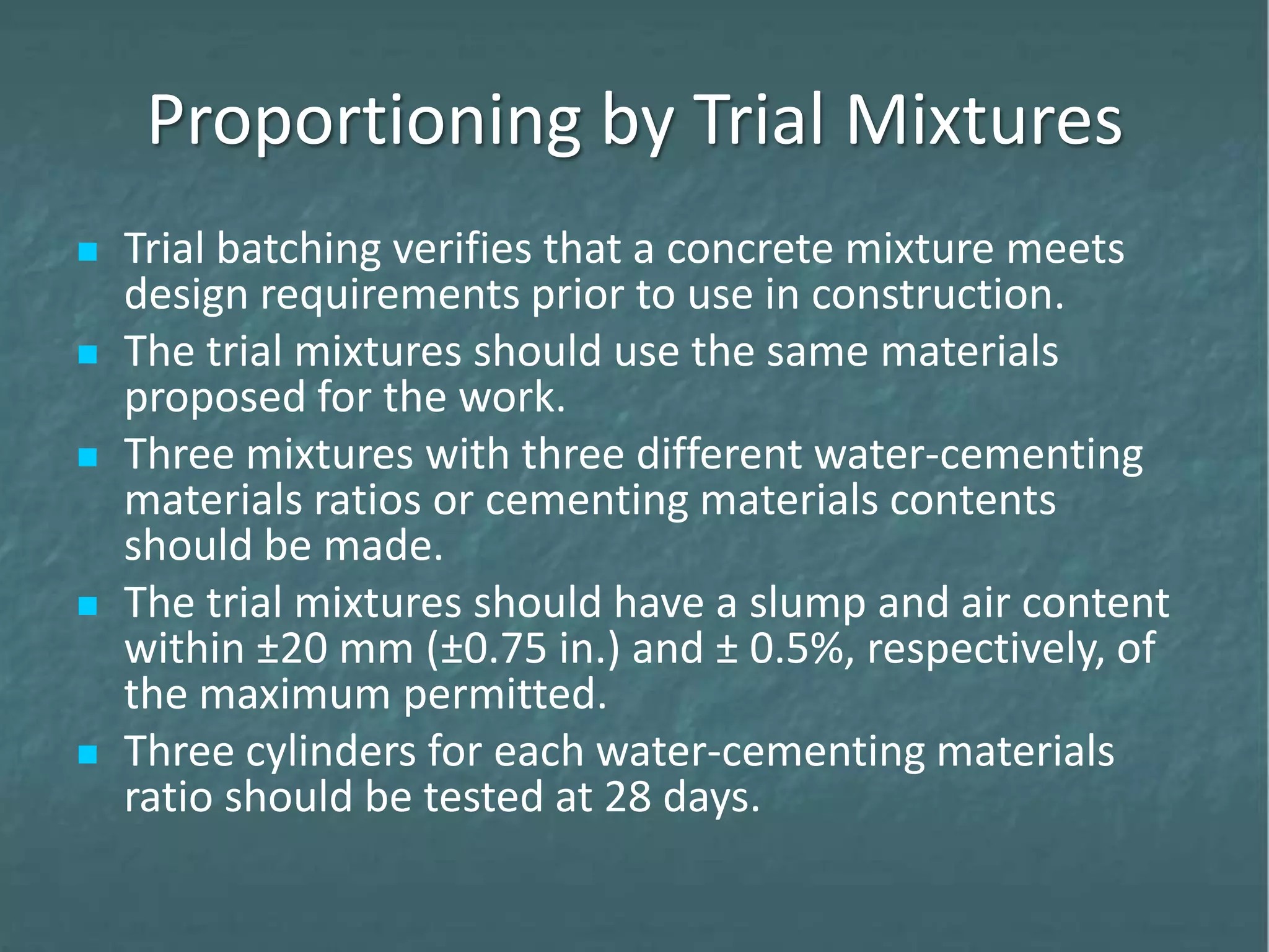 Proportioning by Trial Mixtures
 Trial batching verifies that a concrete mixture meets
design requirements prior to use in construction.
 The trial mixtures should use the same materials
proposed for the work.
 Three mixtures with three different water-cementing
materials ratios or cementing materials contents
should be made.
 The trial mixtures should have a slump and air content
within ±20 mm (±0.75 in.) and ± 0.5%, respectively, of
the maximum permitted.
 Three cylinders for each water-cementing materials
ratio should be tested at 28 days.
 