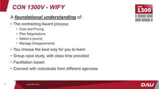 CON 1300V - WIFY
A foundational understanding of:
• The contracting Award process:
• Cost and Pricing
• Plan Negotiations
• Select a source
• Manage Disagreements
• You choose the best way for you to learn
• Group case study, with class time provided
• Facilitation based
• Connect with individuals from different agencies
www.DAU.edu
10
 
