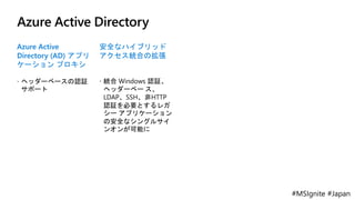 #MSIgnite #Japan
Azure Active Directory
Azure Active
Directory (AD) アプリ
ケーション プロキシ
 ヘッダーベースの認証
サポート
安全なハイブリッド
アクセス統合の拡張
 統合 Windows 認証、
ヘッダーベー ス、
LDAP、SSH、非HTTP
認証を必要とするレガ
シー アプリケーション
の安全なシングルサイ
ンオンが可能に
 