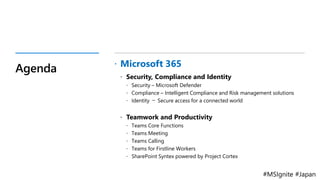 #MSIgnite #Japan
Agenda  Microsoft 365
 Security, Compliance and Identity
 Security – Microsoft Defender
 Compliance – Intelligent Compliance and Risk management solutions
 Identity － Secure access for a connected world
 Teamwork and Productivity
 Teams Core Functions
 Teams Meeting
 Teams Calling
 Teams for Firstline Workers
 SharePoint Syntex powered by Project Cortex
 