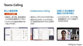 #MSIgnite #Japan
Teams Calling
新しい通話体験
• 連絡先、留守電、通話履歴と
いった通話の機能をシンプルに
• ワンクリックで通話の開始や折
り返しが可能に
2020年内展開
Collaborative Calling
• 通話キューがチャネルで利用可能に
• 通話中のコラボレーションや共有し
たい情報があればチャネルに投稿で
きます
会議で人気の機能が
通話でも利用可能に
• トランススクリプト、ライブ字幕、
録画機能が１対１の通話で
も利用できます
 