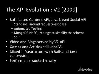 The API Evolution : V2 [2009]
• Rails based Content API, Java based Social API
  –   Standards around request/response
  –   Automated Testing
  –   MongoDB NoSQL storage to simplify the schema
  –   Solr
• Video and Blogs served by V2 API
• Games and Articles still used V1
• Mixed-infrastructure with Rails and Java
  echosystem
• Performance sucked royally
 