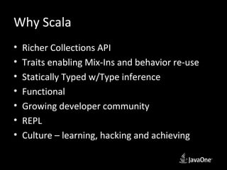 Why Scala
•   Richer Collections API
•   Traits enabling Mix-Ins and behavior re-use
•   Statically Typed w/Type inference
•   Functional
•   Growing developer community
•   REPL
•   Culture – learning, hacking and achieving
 