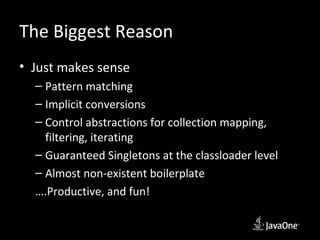 The Biggest Reason
• Just makes sense
  – Pattern matching
  – Implicit conversions
  – Control abstractions for collection mapping,
    filtering, iterating
  – Guaranteed Singletons at the classloader level
  – Almost non-existent boilerplate
  ….Productive, and fun!
 