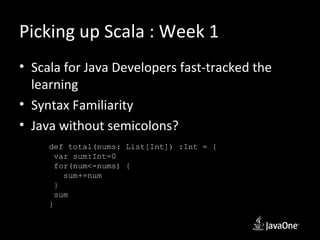 Picking up Scala : Week 1
• Scala for Java Developers fast-tracked the
  learning
• Syntax Familiarity
• Java without semicolons?
     def total(nums: List[Int]) :Int = {
       var sum:Int=0
       for(num<-nums) {
         sum+=num
       }
       sum
     }
 