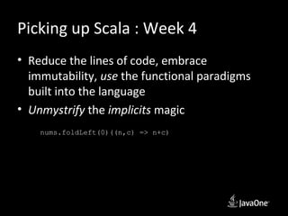 Picking up Scala : Week 4
• Reduce the lines of code, embrace
  immutability, use the functional paradigms
  built into the language
• Unmystrify the implicits magic
    nums.foldLeft(0)((n,c) => n+c)
 
