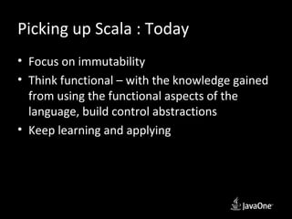 Picking up Scala : Today
• Focus on immutability
• Think functional – with the knowledge gained
  from using the functional aspects of the
  language, build control abstractions
• Keep learning and applying
 