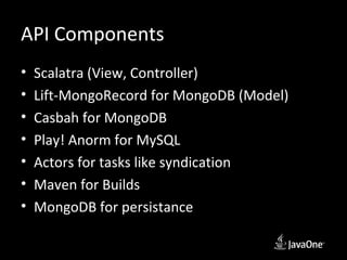 API Components
•   Scalatra (View, Controller)
•   Lift-MongoRecord for MongoDB (Model)
•   Casbah for MongoDB
•   Play! Anorm for MySQL
•   Actors for tasks like syndication
•   Maven for Builds
•   MongoDB for persistance
 