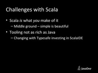 Challenges with Scala
• Scala is what you make of it
  – Middle ground – simple is beautiful
• Tooling not as rich as Java
  – Changing with Typesafe investing in ScalaIDE
 