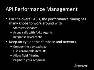 API Performance Management
• For the overall APIs, the performance tuning has
  many knobs to work around with
  – Stateless services
  – Async calls with Akka Agents
  – Response level cache
• Keep an eye on the database and network
  –   Control the payload size
  –   Use reasonable defaults
  –   Allow field filtering
  –   Paginate your response
 