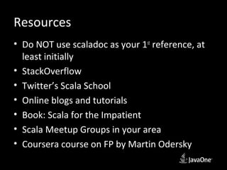 Resources
• Do NOT use scaladoc as your 1st reference, at
  least initially
• StackOverflow
• Twitter’s Scala School
• Online blogs and tutorials
• Book: Scala for the Impatient
• Scala Meetup Groups in your area
• Coursera course on FP by Martin Odersky
 
