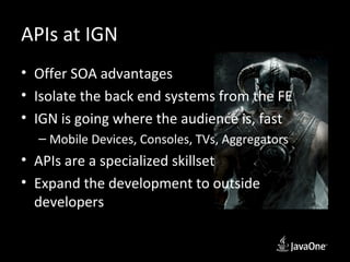 APIs at IGN
• Offer SOA advantages
• Isolate the back end systems from the FE
• IGN is going where the audience is, fast
  – Mobile Devices, Consoles, TVs, Aggregators
• APIs are a specialized skillset
• Expand the development to outside
  developers
 