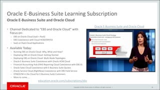 Copyright © 2016, Oracle and/or its affiliates. All rights reserved. |
Oracle E-Business Suite Learning Subscription
• Channel Dedicated to “EBS and Oracle Cloud” with
Focus on:
– EBS on Oracle Cloud (IaaS + PaaS)
– EBS Coexistence with Cloud HCM/ERP/CX
– SaaS on PaaS Cloud Applications
• Available Today:
– Running EBS on Oracle Cloud: Why, What and How?
– Deploying EBS on Oracle Cloud: Getting Started
– Deploying EBS on Oracle Cloud: Multi-Node Topologies
– Oracle E-Business Suite Coexistence with Oracle HCM Cloud
– Financial Accounting Hub (FAH) Reporting Cloud Coexistence with EBS GL
– Oracle Sales Cloud Coexistence with E-Business Suite Quotes
– Oracle Service Cloud (RightNow) Coexistence with EBS Field Service
– OTM/GTM in the Cloud for E-Business Suite Customers
– More to come…..
58
Oracle E-Business Suite and Oracle Cloud
education.oracle.com/subscriptions/ebs
Oracle E-Business Suite and Oracle Cloud
 