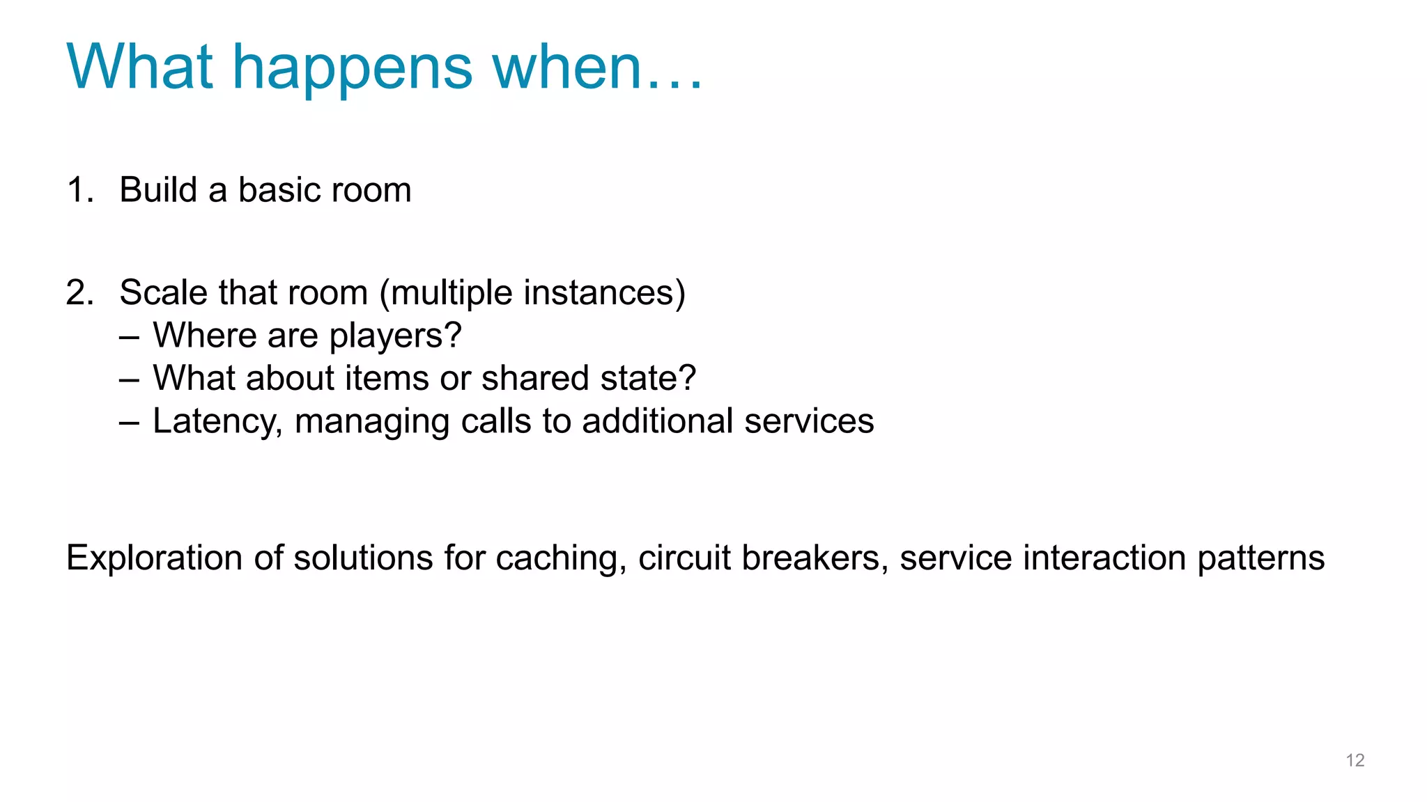 What happens when…
1. Build a basic room
2. Scale that room (multiple instances)
– Where are players?
– What about items or shared state?
– Latency, managing calls to additional services
Exploration of solutions for caching, circuit breakers, service interaction patterns
12
 