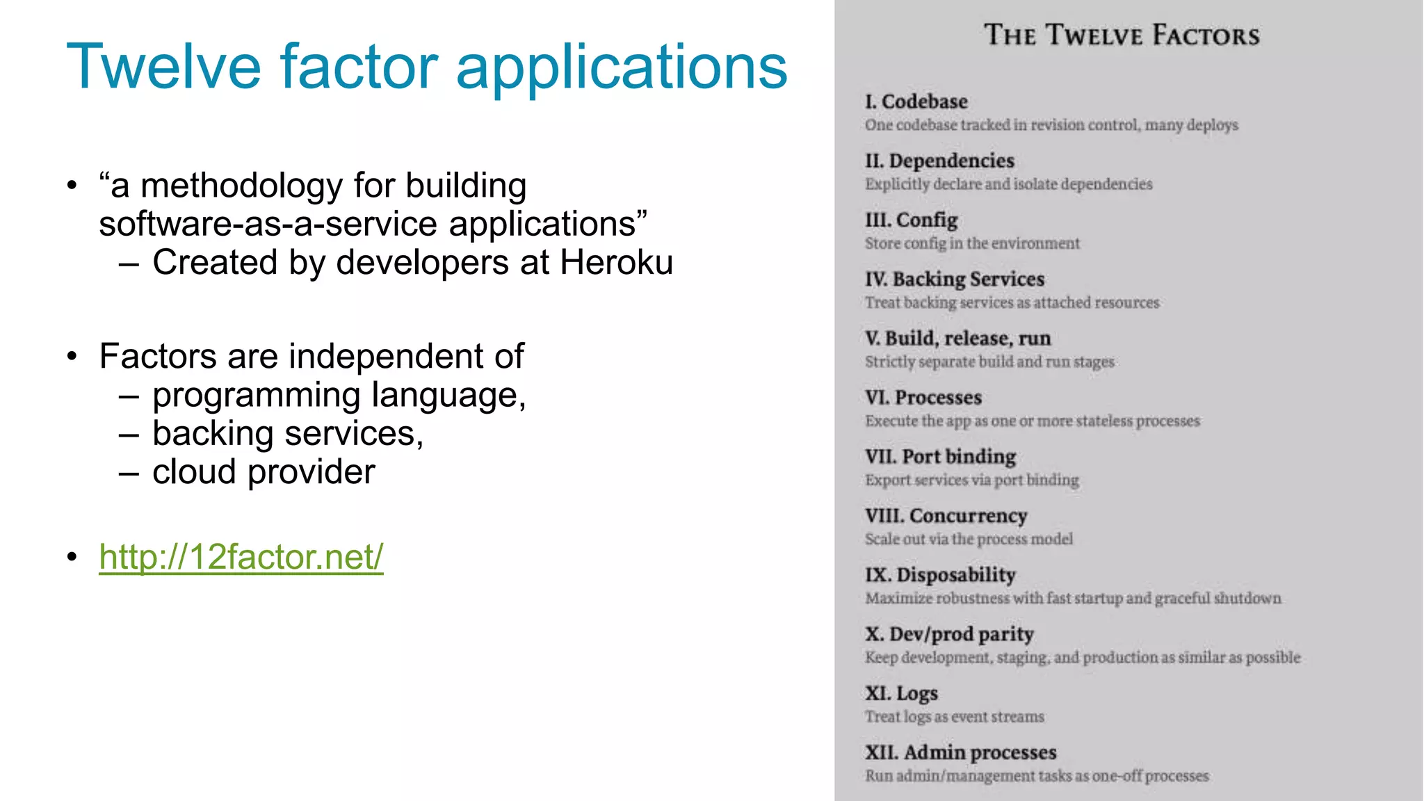 Twelve factor applications
• “a methodology for building
software-as-a-service applications”
– Created by developers at Heroku
• Factors are independent of
– programming language,
– backing services,
– cloud provider
• http://12factor.net/
 