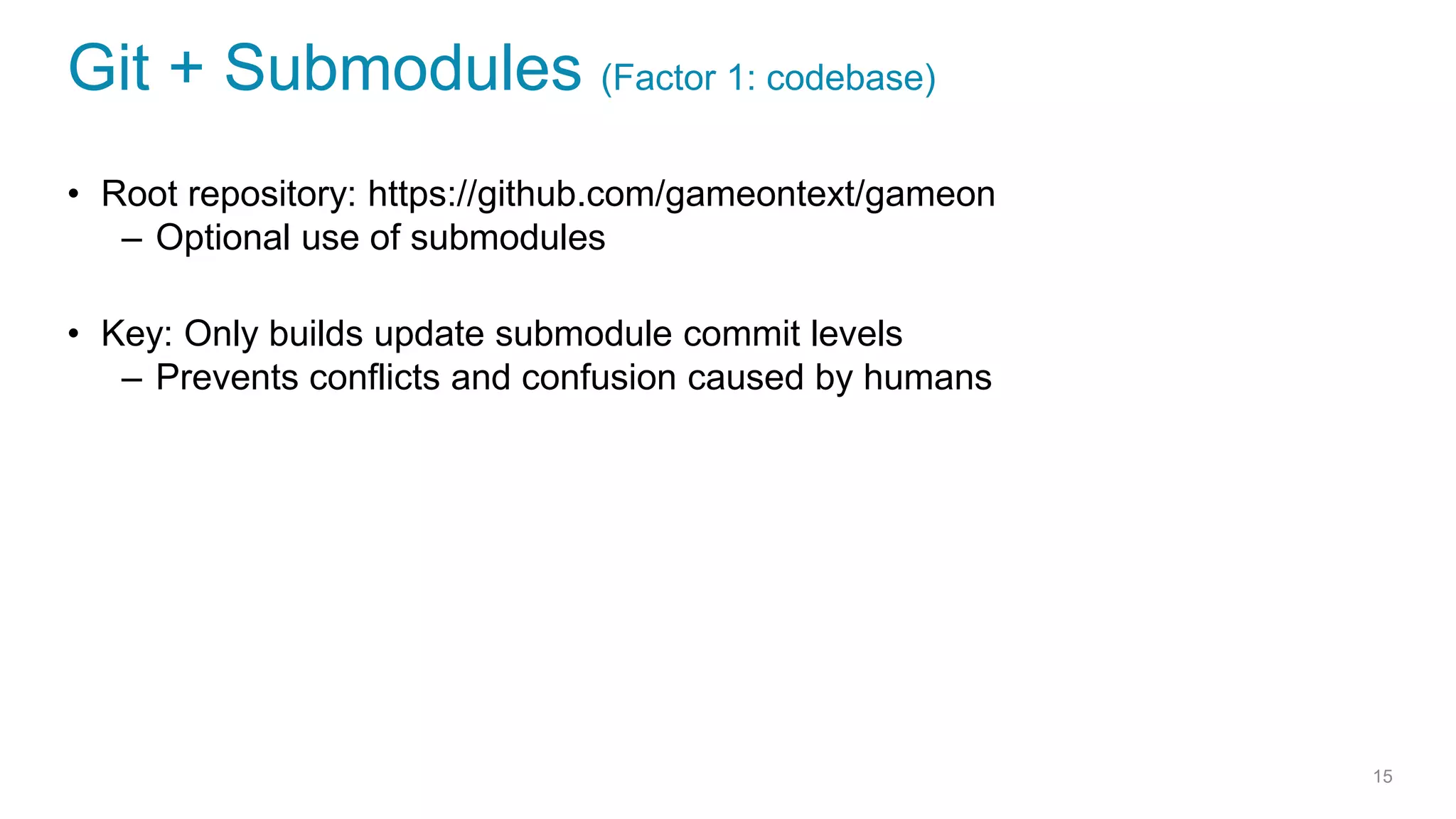 Git + Submodules (Factor 1: codebase)
• Root repository: https://github.com/gameontext/gameon
– Optional use of submodules
• Key: Only builds update submodule commit levels
– Prevents conflicts and confusion caused by humans
15
 