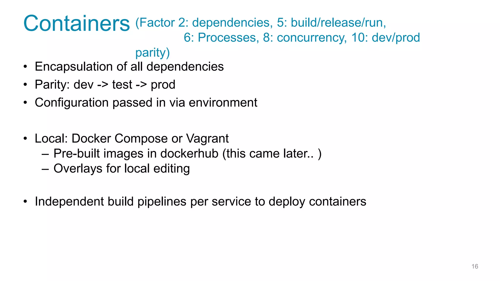 Containers
• Encapsulation of all dependencies
• Parity: dev -> test -> prod
• Configuration passed in via environment
• Local: Docker Compose or Vagrant
– Pre-built images in dockerhub (this came later.. )
– Overlays for local editing
• Independent build pipelines per service to deploy containers
16
(Factor 2: dependencies, 5: build/release/run,
6: Processes, 8: concurrency, 10: dev/prod
parity)
 