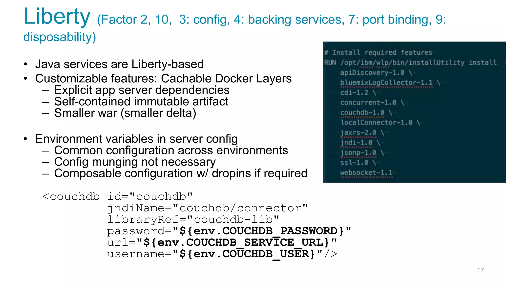 Liberty (Factor 2, 10, 3: config, 4: backing services, 7: port binding, 9:
disposability)
• Java services are Liberty-based
• Customizable features: Cachable Docker Layers
– Explicit app server dependencies
– Self-contained immutable artifact
– Smaller war (smaller delta)
• Environment variables in server config
– Common configuration across environments
– Config munging not necessary
– Composable configuration w/ dropins if required
<couchdb id="couchdb"
jndiName="couchdb/connector"
libraryRef="couchdb-lib"
password="${env.COUCHDB_PASSWORD}"
url="${env.COUCHDB_SERVICE_URL}"
username="${env.COUCHDB_USER}"/>
17
 