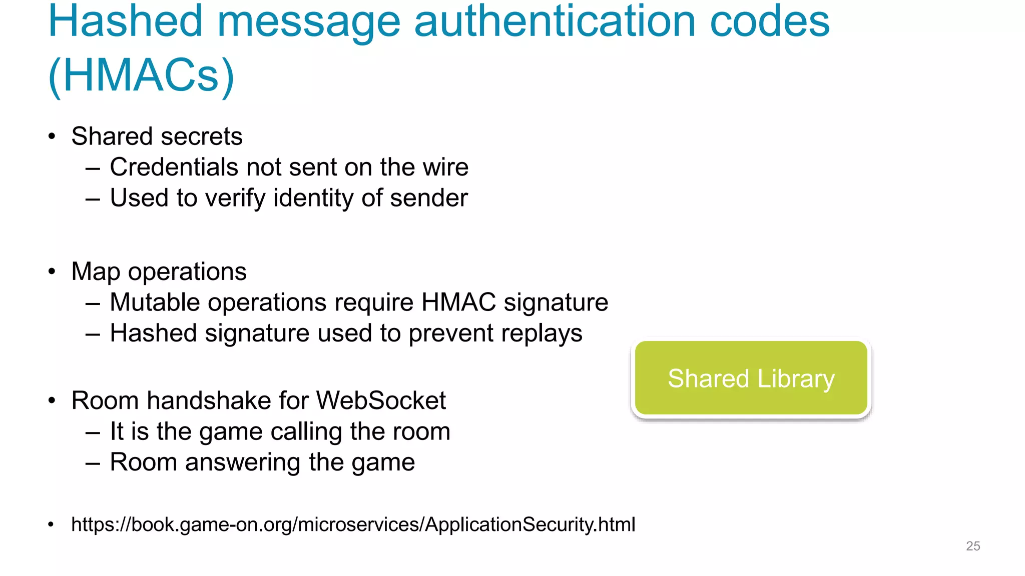 Hashed message authentication codes
(HMACs)
• Shared secrets
– Credentials not sent on the wire
– Used to verify identity of sender
• Map operations
– Mutable operations require HMAC signature
– Hashed signature used to prevent replays
• Room handshake for WebSocket
– It is the game calling the room
– Room answering the game
• https://book.game-on.org/microservices/ApplicationSecurity.html
25
Shared Library
 