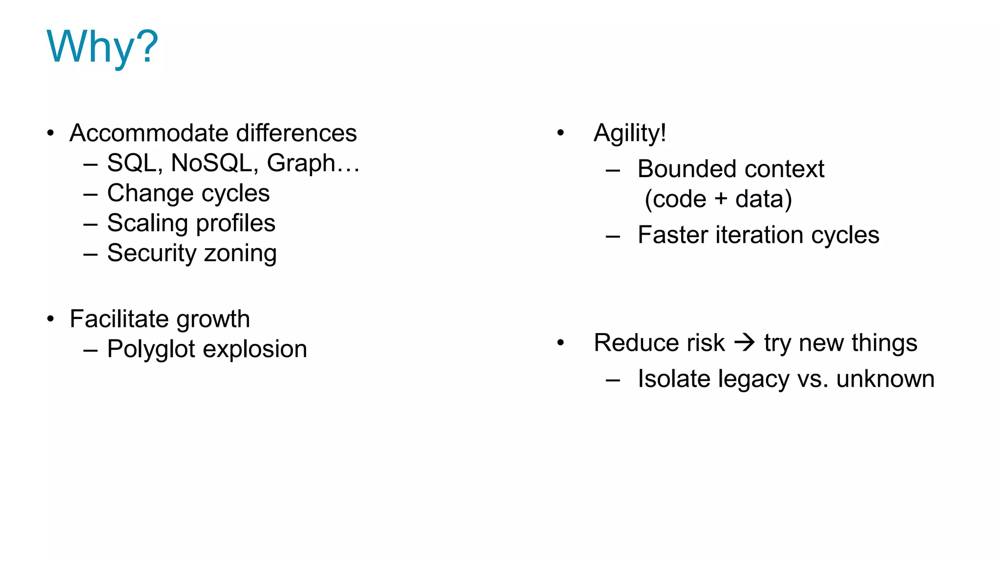 Why?
• Accommodate differences
– SQL, NoSQL, Graph…
– Change cycles
– Scaling profiles
– Security zoning
• Facilitate growth
– Polyglot explosion
• Agility!
– Bounded context
(code + data)
– Faster iteration cycles
• Reduce risk  try new things
– Isolate legacy vs. unknown
 
